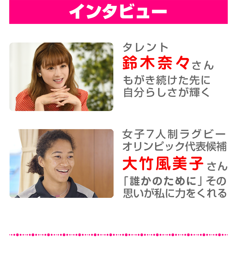 【インタビュー】タレント:鈴木奈々さん もがき続けた先に自分らしさが輝く,女子7人制ラグビーオリンピック代表候補:大竹風美子さん 「誰かのために」その思いが私に力をくれる。